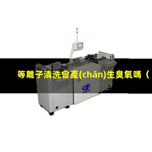 等離子清洗會產(chǎn)生臭氧嗎